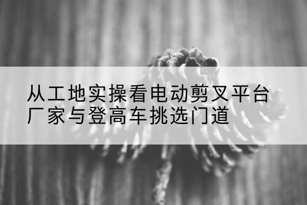 石首电动剪叉升降平台厂家-从工地实操看电动剪叉平台厂家与登高车挑选门道