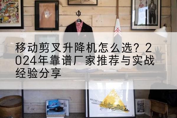 石首升降平台厂家推荐-移动剪叉升降机怎么选?2024年靠谱厂家推荐与实战经验分享