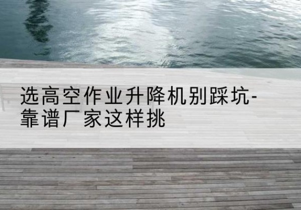 石首剪叉式升降机厂家-选高空作业升降机别踩坑-靠谱厂家这样挑