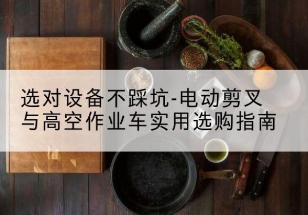 石首电动剪叉升降平台怎么选-选对设备不踩坑-电动剪叉与高空作业车实用选购指南