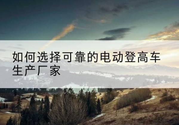 石首电动登高车厂家-如何选择可靠的电动登高车生产厂家