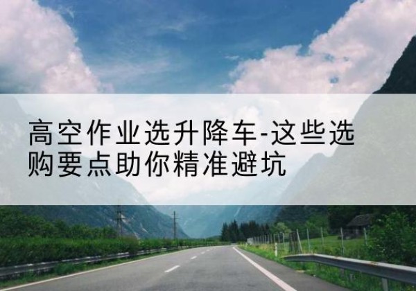 石首升降车厂家-高空作业选升降车-这些选购要点助你*避坑