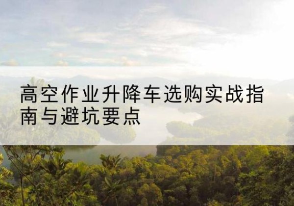 石首升降车怎么选-高空作业升降车选购实战指南与避坑要点