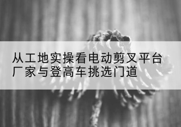 石首电动剪叉升降平台厂家-从工地实操看电动剪叉平台厂家与登高车挑选门道