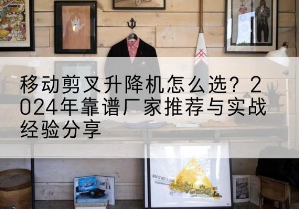 石首升降平台厂家推荐-移动剪叉升降机怎么选？2024年靠谱厂家推荐与实战经验分享